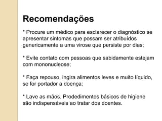 Recomendações
* Procure um médico para esclarecer o diagnóstico se
apresentar sintomas que possam ser atribuídos
genericamente a uma virose que persiste por dias;
* Evite contato com pessoas que sabidamente estejam
com mononucleose;
* Faça repouso, ingira alimentos leves e muito líquido,
se for portador a doença;
* Lave as mãos. Prodedimentos básicos de higiene
são indispensáveis ao tratar dos doentes.
 