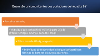 Quem são os comunicantes dos portadores de hepatite B?
• Parceiros sexuais;
• Indivíduo que compartilha material para uso de
drogas (seringas, agulhas, canudos, etc.);
• Filhos de mãe HBsAg reagente;
• Indivíduos do mesmo domicílio que compartilham
lâminas de barbear ou outros aparelhos.
 