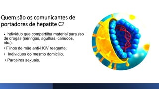 Quem são os comunicantes de
portadores de hepatite C?
• Indivíduo que compartilha material para uso
de drogas (seringas, agulhas, canudos,
etc.).
• Filhos de mãe anti-HCV reagente.
• Indivíduos do mesmo domicílio.
• Parceiros sexuais.
 