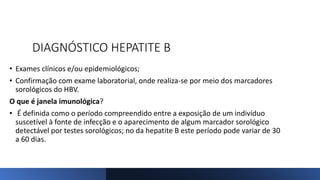 DIAGNÓSTICO HEPATITE B
• Exames clínicos e/ou epidemiológicos;
• Confirmação com exame laboratorial, onde realiza-se por meio dos marcadores
sorológicos do HBV.
O que é janela imunológica?
• É definida como o período compreendido entre a exposição de um indivíduo
suscetível à fonte de infecção e o aparecimento de algum marcador sorológico
detectável por testes sorológicos; no da hepatite B este período pode variar de 30
a 60 dias.
 