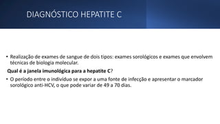 DIAGNÓSTICO HEPATITE C
• Realização de exames de sangue de dois tipos: exames sorológicos e exames que envolvem
técnicas de biologia molecular.
Qual é a janela imunológica para a hepatite C?
• O período entre o indivíduo se expor a uma fonte de infecção e apresentar o marcador
sorológico anti-HCV, o que pode variar de 49 a 70 dias.
 