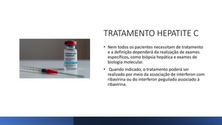 TRATAMENTO HEPATITE C
• Nem todos os pacientes necessitam de tratamento
e a definição dependerá da realização de exames
específicos, como biópsia hepática e exames de
biologia molecular.
• Quando indicado, o tratamento poderá ser
realizado por meio da associação de interferon com
ribavirina ou do interferon peguilado associado à
ribavirina.
 