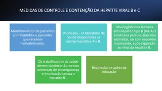 MEDIDAS DE CONTROLE E CONTENÇÃO DA HEPATITE VIRAL B e C
Monitoramento de pacientes
com hemofilia e pacientes
que recebem
hemoderivados.
Vacinação – O Ministério da
Saúde disponibiliza as
vacinas hepatites A e B.
Imunoglobulina humana
anti-hepatite tipo B (IGHAB)
é indicada para pessoas não
vacinadas, ou com esquema
incompleto, após exposição
ao vírus da hepatite B.
Os trabalhadores da saúde
devem obedecer às normas
universais de biossegurança
e imunização contra a
hepatite B.
Realização de ações de
educação
 