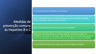Medidas de
prevenção comuns
às Hepatites B e C
Uso de preservativos masculinos ou femininos;
Evitar compartilhamento de objetos pessoais: lâminas de barbear e depilar,
escovas de dentes, alicates de unha e outros;
Evitar compartilhamento de instrumentos de drogadição;
Frequentar locais (consultórios e clínicas médicas e dentárias, estúdios de
tatuagem e colocação de piercings, salões de beleza, entre outros) que seguem as
normas de biossegurança da Agência Nacional de Vigilância Sanitária (ANVISA).
Controle efetivo de bancos de sangue por meio da triagem sorológica;
 