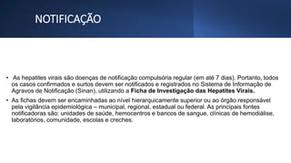 NOTIFICAÇÃO
• As hepatites virais são doenças de notificação compulsória regular (em até 7 dias). Portanto, todos
os casos confirmados e surtos devem ser notificados e registrados no Sistema de Informação de
Agravos de Notificação (Sinan), utilizando a Ficha de Investigação das Hepatites Virais.
• As fichas devem ser encaminhadas ao nível hierarquicamente superior ou ao órgão responsável
pela vigilância epidemiológica – municipal, regional, estadual ou federal. As principais fontes
notificadoras são: unidades de saúde, hemocentros e bancos de sangue, clínicas de hemodiálise,
laboratórios, comunidade, escolas e creches.
 