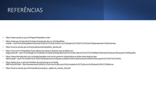 REFERÊNCIAS
• https://www.saude.pr.gov.br/Pagina/Hepatites-virais
• https://www.gov.br/saude/pt-br/assuntos/saude-de-a-a-z/h/hepatites-
virais#:~:text=As%20hepatites%20virais%20s%C3%A3o%20um,ou%20seja%2C%20n%C3%A3o%20apresentam%20sintomas.
• https://bvsms.saude.gov.br/bvs/publicacoes/hepatites_abcde.pdf
• https://cura.com.br/hepatites-fique-alerta-aos-tipos-e-exames-que-auxiliam-no-
diagnostico/#:~:text=O%20diagn%C3%B3stico%20da%20hepatite%20%C3%A9,infec%C3%A7%C3%B5es%20virais%20que%20causam%20hepatite.
• https://www.dbmolecular.com.br/artigo/hepatite-viral-como-prevenir-diagnosticar-e-tratar-essa-doenca-tao-
silenciosa#:~:text=Por%20fim%2C%20o%20tratamento%20para,acelerar%20o%20processo%20de%20recupera%C3%A7%C3%A3o.
• https://www.cevs.rs.gov.br/medidas-de-prevencao-e-controle-
5887543c297dc#:~:text=Saneamento%20b%C3%A1sico%3B,anos%20completos%2C%20como%20dose%20%C3%BAnica.
• https://bvsms.saude.gov.br/bvs/publicacoes/guia_vigilancia_saude_3ed.pdf
 