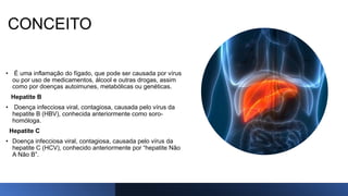 CONCEITO
• É uma inflamação do fígado, que pode ser causada por vírus
ou por uso de medicamentos, álcool e outras drogas, assim
como por doenças autoimunes, metabólicas ou genéticas.
Hepatite B
• Doença infecciosa viral, contagiosa, causada pelo vírus da
hepatite B (HBV), conhecida anteriormente como soro-
homóloga.
Hepatite C
• Doença infecciosa viral, contagiosa, causada pelo vírus da
hepatite C (HCV), conhecido anteriormente por “hepatite Não
A Não B”.
 