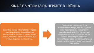 SINAIS E SINTOMAS DA HEPATITE B CRÔNICA
Quando a reação inflamatória do fígado
nos casos agudos sintomáticos ou
assintomáticos persiste por mais de seis
meses, considera-se que a infecção está
evoluindo para a forma crônica.
Os sintomas, são inespecíficos,
predominando: fadiga, mal-estar geral e
sintomas digestivos; após anos de
evolução, pode aparecer cirrose, com
surgimento de icterícia, edema, ascite,
varizes de esôfago e alterações
hematológicas; pode também evoluir para
hepatocarcinoma sem passar pelo estágio
da icterícia.
 