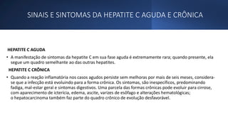 SINAIS E SINTOMAS DA HEPATITE C AGUDA E CRÔNICA
HEPATITE C AGUDA
• A manifestação de sintomas da hepatite C em sua fase aguda é extremamente rara; quando presente, ela
segue um quadro semelhante ao das outras hepatites.
HEPATITE C CRÔNICA
• Quando a reação inflamatória nos casos agudos persiste sem melhoras por mais de seis meses, considera-
se que a infecção está evoluindo para a forma crônica. Os sintomas, são inespecíficos, predominando
fadiga, mal-estar geral e sintomas digestivos. Uma parcela das formas crônicas pode evoluir para cirrose,
com aparecimento de icterícia, edema, ascite, varizes de esôfago e alterações hematológicas;
o hepatocarcinoma também faz parte do quadro crônico de evolução desfavorável.
 