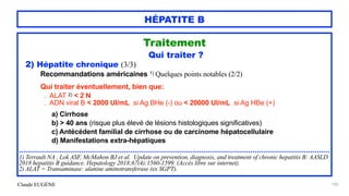 Claude EUGÈNE
HÉPATITE B
Traitement


Qui traiter ?


2) Hépatite chronique (3/3)


Recommandations américaines 1) Quelques points notables (2/2)


Qui traiter éventuellement, bien que:


. ALAT 2) < 2 N


. ADN viral B < 2000 UI/mL si Ag BHe (-) ou < 20000 UI/mL si Ag HBe (+)


a) Cirrhose


b) > 40 ans (risque plus élevé de lésions histologiques significatives)


c) Antécédent familial de cirrhose ou de carcinome hépatocellulaire


d) Manifestations extra-hépatiques


.................................................................................................................................................


1) Terrault NA , Lok ASF, McMahon BJ et al. Update on prevention, diagnosis, and treatment of chronic hepatitis B: AASLD
2018 hepatitis B guidance. Hepatology 2018;67(4):1560-1599. (Accès libre sur internet).


2) ALAT = Transaminase: alanine aminotransferase (ex SGPT).


100
 