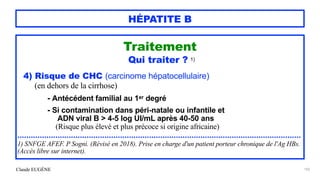 Claude EUGÈNE
HÉPATITE B
Traitement


Qui traiter ? 1)


4) Risque de CHC (carcinome hépatocellulaire)


(en dehors de la cirrhose)


- Antécédent familial au 1er degré


- Si contamination dans péri-natale ou infantile et
 
ADN viral B > 4-5 log UI/mL après 40-50 ans
 
(Risque plus élevé et plus précoce si origine africaine)


...............................................................................................................................


1) SNFGE AFEF. P Sogni. (Révisé en 2018). Prise en charge d'un patient porteur chronique de l'Ag HBs.
(Accès libre sur internet).


102
 