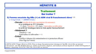 Claude EUGÈNE
HÉPATITE B
Traitement


Qui traiter ?


5) Femme enceinte Ag HBs (+) et ADN viral B franchement élevé 1) 2)
 
(> 6 log UI/mL / > 200000 UI/mL)


- Discuter (en plus de la séro-vaccination à la naissance)


a) un analogue au 3ème trimestre:


1er choix = ténofovir / 2ème choix = lamivudine ou telbivudine


b) arrêt de l'analogue dans le mois après l'accouchement


- Allaitement ?


Ténofovir = oui


Lamivudine ou telbivudine = +/-


- Enfant


Vérifier si absence de contamination et si protection efficace
 
(Vers l'âge de 9 mois)


..........................................................................................................................................................................................................


1) SNFGE AFEF. P Sogni. (Révisé en 2018). Prise en charge d'un patient porteur chronique de l'Ag HBs. (Accès libre sur internet).


2) Terrault NA , Lok ASF, McMahon BJ et al. Update on prevention, diagnosis, and treatment of chronic hepatitis B: AASLD 2018 hepatitis B
guidance. Hepatology 2018;67(4):1560-1599. (Accès libre sur internet).


103
 