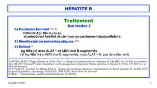 Claude EUGÈNE
HÉPATITE B
Traitement


Qui traiter ?


6) Contexte familial 1) 2) 3)


Patients Ag HBe (+) ou (-)


et antécédent familial de cirrhose ou carcinome hépatocellulaire


7) Manifestation extra-hépatiques 2) 3)


8) Enfant 3)
 
Ag HBe (+) avec ALAT 4) et ADN viral B augmentés
 
(Si Ag HBe (+) et ADN viral B augmentés, mais ALAT = N: pas de traitement)


.........................................................................................................................................................................


1) SNFGE AFEF. P Sogni. (Révisé en 2018). Prise en charge d'un patient porteur chronique de l'Ag HBs. (Accès libre sur internet).


2) EASL 2017 Clinical Practice Guidelines on the management of hepatitis B virus infection. J Hepatol 17;67(2):370-398. (Accès
libre sur internet).


3) Terrault NA , Lok ASF, McMahon BJ et al. Update on prevention, diagnosis, and treatment of chronic hepatitis B: AASLD 2018
hepatitis B guidance. Hepatology 2018;67(4):1560-1599. (Accès libre sur internet).


4) ALAT = Transaminase: alanine aminotransferase (ex SGPT).


104
 