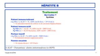 Claude EUGÈNE
HÉPATITE B
Traitement


Qui traiter ?


Synthèse


Patient immuno-tolérant


(Ag HBe (+), ALAT 1) = N, ADN viral B élevé, > 106 UI/mL))


=> Si antécédent familial de cirrhose ou de carcinome hépatocellulaire


Patient immuno-actif


Ag HBe (+) => ALAT > N, ADN viral B > 2000 UI/mL


Ag HBe (-) => ALAT fluctuantes, ADN viral B > 2000 UI/mL


Porteur inactif


(Ag HBe (-), ALAT = N, ADN viral B < 2000 UI/mL)


=> Si traitement immuno-suppresseur prévu


Femme enceinte


=> Si virémie élevée (> 106 UI/mL)


........................................................................................................................................................................


1) ALAT = Transaminase: alanine aminotransferase (ex SGPT).


107
 