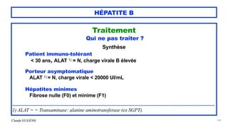 Claude EUGÈNE
HÉPATITE B
Traitement


Qui ne pas traiter ?


Synthèse


Patient immuno-tolérant


< 30 ans, ALAT 1) = N, charge virale B élevée


Porteur asymptomatique


ALAT 1) = N, charge virale < 20000 UI/mL


Hépatites minimes


Fibrose nulle (F0) et minime (F1)


.........................................................................................................................................................................


1) ALAT = = Transaminase: alanine aminotransferase (ex SGPT).


108
 