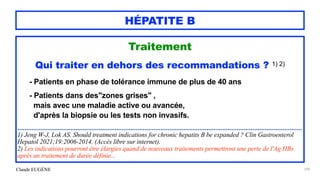 Claude EUGÈNE
HÉPATITE B
Traitement


Qui traiter en dehors des recommandations ? 1) 2)


- Patients en phase de tolérance immune de plus de 40 ans


- Patients dans des"zones grises" ,
 
mais avec une maladie active ou avancée,
 
d'après la biopsie ou les tests non invasifs.


.................................................................................................................................................................


1) Jeng W-J, Lok AS. Should treatment indications for chronic hepatits B be expanded ? Clin Gastroenterol
Hepatol 2021;19:2006-2014. (Accès libre sur internet).


2) Les indications pourront être élargies quand de nouveaux traitements permettront une perte de l'Ag HBs
après un traitement de durée définie...


109
 