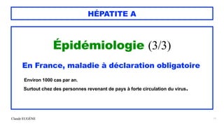 Claude EUGÈNE
HÉPATITE A
Épidémiologie (3/3)


En France, maladie à déclaration obligatoire


Environ 1000 cas par an.


Surtout chez des personnes revenant de pays à forte circulation du virus.


11
 