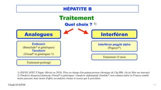 Claude EUGÈNE
HÉPATITE B
Traitement


Quel choix ? 1)




1) SNFGE AFEF. P Sogni. (Révisé en 2018). Prise en charge d'un patient porteur chronique de l'Ag HBs. (Accès libre sur internet).
 
2) Ténofovir disoproxyl fumarate (Viread* et génériques / ténofovir alafenamide (Vemlidy*, non commercialisé en France) semble
moins puissant, mais moins d'effets secondaires rénaux et osseux que le précédent.


112
Analogues Interféron
Entécavir


(Baraclude* et génériques)


Ténofovir


(Viread* et génériques 2))


Interféron pegylé alpha


(Pegasys*)


Traitement prolongé
Traitement 12 mois
 
