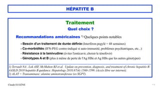 Claude EUGÈNE
HÉPATITE B
Traitement


Quel choix ?


Recommandations américaines 1) Quelques points notables


- Besoin d'un traitement de durée définie (Interféron pegylé = 48 semaines)


- Co-morbidités (IFN-PEG contre-indiqué si auto-immunité, problèmes psychiatriques, etc...)


- Résistance à la lamivudine (éviter l'entécavir, choisir le ténofovir)


- Génotypes A et B (plus à même de perte de l'Ag HBe et Ag HBs que les autres génotypes)


.................................................................................................................................................


1) Terrault NA , Lok ASF, McMahon BJ et al. Update on prevention, diagnosis, and treatment of chronic hepatitis B:
AASLD 2018 hepatitis B guidance. Hepatology 2018;67(4):1560-1599. (Accès libre sur internet).


2) ALAT = Transaminase: alanine aminotransferase (ex SGPT).


113
 