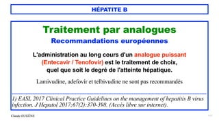 Claude EUGÈNE
HÉPATITE B
117
Traitement par analogues


Recommandations européennes


L'administration au long cours d'un analogue puissant
 
(Entecavir / Tenofovir) est le traitement de choix,
 
quel que soit le degré de l'atteinte hépatique.


Lamivudine, adefovir et telbivudine ne sont pas recommandés


.........................................................................................................................................................................


1) EASL 2017 Clinical Practice Guidelines on the management of hepatitis B virus
infection. J Hepatol 2017;67(2):370-398. (Accès libre sur internet).
 