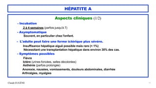 Claude EUGÈNE
HÉPATITE A
Aspects cliniques (1/2)


- Incubation
 
2 à 4 semaines (parfois jusqu'à 7)


- Asymptomatique


Souvent, en particulier chez l'enfant.


- L'adulte peut faire une forme ictérique plus sévère.


Insuffisance hépatique aiguë possible mais rare (< 1%)
 
Nécessitant une transplantation hépatique dans environ 30% des cas.


- Symptômes possibles


Fièvre


Ictère (urines foncées, selles décolorées)


Asthénie (parfois prolongée)


Anorexie, nausées, vomissements, douleurs abdominales, diarrhée


Arthralgies, myalgies


12
 