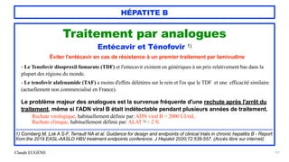 Claude EUGÈNE
HÉPATITE B
121
Traitement par analogues


Entécavir et Ténofovir 1)


Éviter l'entécavir en cas de résistance à un premier traitement par lamivudine


- Le Tenofovir disoproxil fumarate (TDF) et l'entecavir existent en génériques à un prix relativement bas dans la
plupart des régions du monde.


- Le tenofovir alafenamide (TAF) a moins d'effets délétères sur le rein et l'os que le TDF et une efficacité similaire
(actuellement non commercialisé en France).


Le problème majeur des analogues est la survenue fréquente d'une rechute après l'arrêt du
traitement, même si l'ADN viral B était indétectable pendant plusieurs années de traitement.


Rechute virologique, habituellement définie par: ADN viral B > 2000 UI/mL.


Rechute clinique, habituellement définie par: ALAT 2) > 2 N.


......................................................................................................................................................................


1) Cornberg M, Lok A S-F, Terrault NA et al. Guidance for design and endpoints of clinical trials in chronic hepatitis B - Report
from the 2019 EASL-AASLD HBV treatment endpoints conference. J Hepatol 2020;72:539-557. (Accès libre sur internet).


 