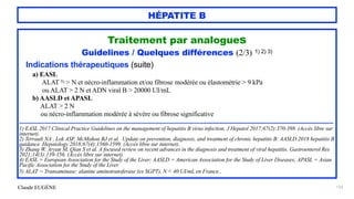 Claude EUGÈNE
HÉPATITE B
123
Traitement par analogues


Guidelines / Quelques différences (2/3) 1) 2) 3)


Indications thérapeutiques (suite)


a) EASL


ALAT 5) > N et nécro-inflammation et/ou fibrose modérée ou élastométrie > 9 kPa


ou ALAT > 2 N et ADN viral B > 20000 UI/mL


b) AASLD et APASL
 
ALAT > 2 N


ou nécro-inflammation modérée à sévère ou fibrose significative


..................................................................................................................................................................................................


1) EASL 2017 Clinical Practice Guidelines on the management of hepatitis B virus infection. J Hepatol 2017;67(2):370-398. (Accès libre sur
internet).


2) Terrault NA , Lok ASF, McMahon BJ et al. Update on prevention, diagnosis, and treatment of chronic hepatitis B: AASLD 2018 hepatitis B
guidance. Hepatology 2018;67(4):1560-1599. (Accès libre sur internet).


3) Zhang W, Aryan M, Qian S et al. A focused review on recent advances in the diagnosis and treatment of viral hepatitis. Gastroenterol Res
2021;14(3):139-156. (Accès libre sur internet).


4) EASL = European Association for the Study of the Liver; AASLD = American Association for the Study of Liver Diseases; APASL = Asian
Pacific Association for the Study of the Liver.


5) ALAT = Transaminase: alanine aminotransferase (ex SGPT), N < 40 UI/mL en France..


 