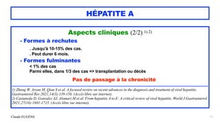 Claude EUGÈNE
HÉPATITE A
Aspects cliniques (2/2) 1) 2)


- Formes à rechutes


. Jusqu'à 10-15% des cas.


. Peut durer 6 mois.


- Formes fulminantes


< 1% des cas
 
Parmi elles, dans 1/3 des cas => transplantation ou décès


Pas de passage à la chronicité


........................................................................................................................................................................................


1) Zhang W, Aryan M, Qian S et al. A focused review on recent advances in the diagnosis and treatment of viral hepatitis.
Gastroenterol Res 2021;14(3):139-156. (Accès libre sur internet).


2) Castaneda D, Gonzalez AJ, Alomari M et al. From hepatitis A to E: A critical review of viral hepatitis. World J Gastroenterol
2021;27(16):1691-1715. (Accès libre sur internet).
13
 