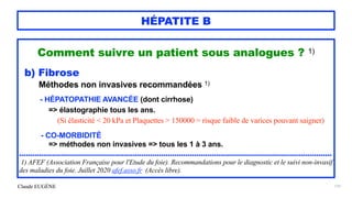 Claude EUGÈNE
HÉPATITE B
Comment suivre un patient sous analogues ? 1)


b) Fibrose


Méthodes non invasives recommandées 1)


- HÉPATOPATHIE AVANCÉE (dont cirrhose)


=> élastographie tous les ans.


 
(Si élasticité < 20 kPa et Plaquettes > 150000 = risque faible de varices pouvant saigner)


 


- CO-MORBIDITÉ


=> méthodes non invasives => tous les 1 à 3 ans.


...............................................................................................................................................


1) AFEF (Association Française pour l'Etude du foie). Recommandations pour le diagnostic et le suivi non-invasif
des maladies du foie. Juillet 2020 afef.asso.fr (Accès libre).
131
 