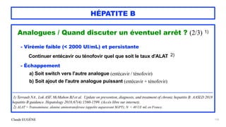 Claude EUGÈNE
HÉPATITE B
Analogues / Quand discuter un éventuel arrêt ? (2/3) 1)


- Virémie faible (< 2000 UI/mL) et persistante


Continuer entécavir ou ténofovir quel que soit le taux d'ALAT 2)


- Échappement


a) Soit switch vers l'autre analogue (entécavir / ténofovir)


b) Soit ajout de l'autre analogue puissant (entécavir + ténofovir)


......................................................................................................................................................................................................................................


...........


1) Terrault NA , Lok ASF, McMahon BJ et al. Update on prevention, diagnosis, and treatment of chronic hepatitis B: AASLD 2018
hepatitis B guidance. Hepatology 2018;67(4):1560-1599. (Accès libre sur internet).


2) ALAT = Transaminase, alanine aminotransferase (appelée auparavant SGPT); N < 40 UI/ mL en France.


133
 