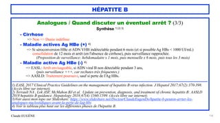 Claude EUGÈNE
HÉPATITE B
134
Analogues / Quand discuter un éventuel arrêt ? (3/3)


Synthèse 1) 2) 3)


- Cirrhose
 
=> Non => Durée indéfinie
 
- Maladie actives Ag HBe (+) 4)


=> Si séroconversion HBe et ADN VHB indétectable pendant 6 mois (et si possible Ag HBs < 1000 UI/mL)


consolidation de 12 mois et arrêt (en l'absence de cirrhose), puis surveillance rapprochée.
 
(Proposition de surveillance: hebdomadaire x 1 mois, puis mensuelle x 6 mois, puis tous les 3 mois)


- Maladie active Ag HBe (-) 4)
 
=> EASL: Arrêt envisageable, si ADN viral B non détectable pendant 3 ans,
 
(puis surveillance +++, car rechutes très fréquentes.)


=> AASLD: Traitement poursuivi, sauf si perte de l'Ag HBs.


..........................................................................................................................................................................................


1) EASL 2017 Clinical Practice Guidelines on the management of hepatitis B virus infection. J Hepatol 2017;67(2):370-398.
(Accès libre sur internet).


2) Terrault NA , Lok ASF, McMahon BJ et al. Update on prevention, diagnosis, and treatment of chronic hepatitis B: AASLD
2018 hepatitis B guidance. Hepatology 2018;67(4):1560-1599. (Accès libre sur internet).


3)Voir aussi mon topo sur Slideshare: https://www.slideshare.net/DocteurClaudeEugenDo/hpatite-b-peuton-arrter-les-
analogues-nuclostidiques-avant-la-perte-de-lag-hbs


4) Voir le tableau plus haut sur les différentes phases de l'hépatite B.
 
