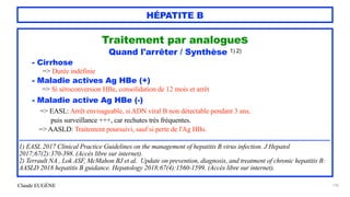 Claude EUGÈNE
HÉPATITE B
135
Traitement par analogues


Quand l'arrêter / Synthèse 1) 2)


- Cirrhose
 
=> Durée indéfinie
 
- Maladie actives Ag HBe (+)


=> Si séroconversion HBe, consolidation de 12 mois et arrêt


- Maladie active Ag HBe (-)
 
=> EASL: Arrêt envisageable, si ADN viral B non détectable pendant 3 ans,
 
puis surveillance +++, car rechutes très fréquentes.


=> AASLD: Traitement poursuivi, sauf si perte de l'Ag HBs.


..........................................................................................................................................................................................


1) EASL 2017 Clinical Practice Guidelines on the management of hepatitis B virus infection. J Hepatol
2017;67(2):370-398. (Accès libre sur internet).


2) Terrault NA , Lok ASF, McMahon BJ et al. Update on prevention, diagnosis, and treatment of chronic hepatitis B:
AASLD 2018 hepatitis B guidance. Hepatology 2018;67(4):1560-1599. (Accès libre sur internet).


 