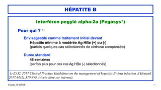 Claude EUGÈNE
HÉPATITE B
Interféron pegylé alpha-2a (Pegasys*)




Pour qui ? 1)




Envisageable comme traitement initial devant


Hépatite minime à modérée Ag HBe (+) ou (-)
 
(parfois quelques cas sélectionnés de cirrhose compensée)




Durée standard


48 semaines
 
(parfois plus pour des cas Ag HBe (-) sélectionnés)


...................................................................................................................................................................................................................................


1) EASL 2017 Clinical Practice Guidelines on the management of hepatitis B virus infection. J Hepatol
2017;67(2):370-398. (Accès libre sur internet).
137
 