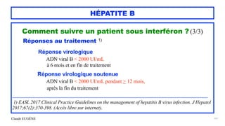 Claude EUGÈNE
HÉPATITE B
Comment suivre un patient sous interféron ? (3/3)


Réponses au traitement 1)




Réponse virologique


ADN viral B < 2000 UI/mL
 
à 6 mois et en fin de traitement


Réponse virologique soutenue


ADN viral B < 2000 UI/mL pendant > 12 mois,


après la fin du traitement


............................................................................................................................................................................................................


1) EASL 2017 Clinical Practice Guidelines on the management of hepatitis B virus infection. J Hepatol
2017;67(2):370-398. (Accès libre sur internet).
141
 