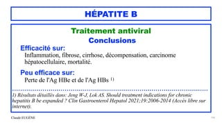 Claude EUGÈNE
HÉPATITE B
Traitement antiviral


Conclusions


Efficacité sur:


Inflammation, fibrose, cirrhose, décompensation, carcinome
hépatocellulaire, mortalité.


Peu efficace sur:


Perte de l'Ag HBe et de l'Ag HBs 1)


.................................................................................................


1) Résultats détaillés dans: Jeng W-J, Lok AS. Should treatment indications for chronic
hepatitis B be expanded ? Clin Gastroenterol Hepatol 2021;19:2006-2014 (Accès libre sur
internet).


143
 