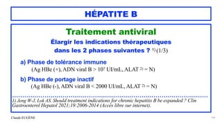 Claude EUGÈNE
HÉPATITE B
Traitement antiviral


Élargir les indications thérapeutiques


dans les 2 phases suivantes ? 1) (1/3)


a) Phase de tolérance immune
 
(Ag HBe (+), ADN viral B > 107 UI/mL, ALAT 2) = N)


b) Phase de portage inactif
 
(Ag HBe (-), ADN viral B < 2000 UI/mL, ALAT 2) = N)


.................................................................................................


1) Jeng W-J, Lok AS. Should treatment indications for chronic hepatitis B be expanded ? Clin
Gastroenterol Hepatol 2021;19:2006-2014 (Accès libre sur internet).


144
 