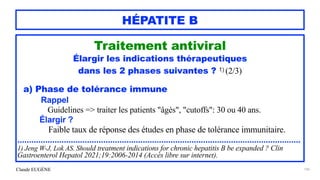 Claude EUGÈNE
HÉPATITE B
Traitement antiviral


Élargir les indications thérapeutiques


dans les 2 phases suivantes ? 1) (2/3)


a) Phase de tolérance immune


Rappel


Guidelines => traiter les patients "âgès", "cutoffs": 30 ou 40 ans.


Élargir ?
 
Faible taux de réponse des études en phase de tolérance immunitaire.


..........................................................................................................................


1) Jeng W-J, Lok AS. Should treatment indications for chronic hepatitis B be expanded ? Clin
Gastroenterol Hepatol 2021;19:2006-2014 (Accès libre sur internet).


145
 