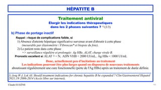 Claude EUGÈNE
HÉPATITE B
Traitement antiviral


Élargir les indications thérapeutiques


dans les 2 phases suivantes ? 1) (3/3)


b) Phase de portage inactif


Rappel : risque de complications faible, si


1) Absence d'atteinte hépatique significative survenue avant d'aboutir à cette phase
 
(mesurable par élastométrie / Fibroscan* et biopsie du foie),
 
2) Le patient reste dans cette phase
 
=> surveillance régulière et prolongée: Ag HBe, ALAT, charge virale B.


Pronostic excellent si:P P ALAT 2) = N, ADN VHB < 2000 UI/mL, Ag HBs < 1000 UI/mL


Donc, actuellement peu d'incitations au traitement


Les indications pourront être plus larges quand on disposera de nouveaux traitements


aboutissant régulièrement une cure fonctionnelle (perte de l'Ag HBs) après un traitement de durée définie.


..........................................................................................................................


1) Jeng W-J, Lok AS. Should treatment indications for chronic hepatitis B be expanded ? Clin Gastroenterol Hepatol
2021;19:2006-2014 (Accès libre sur internet).


146
 