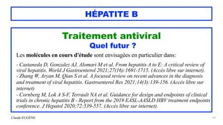 Claude EUGÈNE
HÉPATITE B
Traitement antiviral


Quel futur ?


Les molécules en cours d'étude sont envisagées en particulier dans:


- Castaneda D, Gonzalez AJ, Alomari M et al. From hepatitis A to E: A critical review of
viral hepatitis. World J Gastroenterol 2021;27(16):1691-1715. (Accès libre sur internet).


- Zhang W, Aryan M, Qian S et al. A focused review on recent advances in the diagnosis
and treatment of viral hepatitis. Gastroenterol Res 2021;14(3):139-156. (Accès libre sur
internet)


- Cornberg M, Lok A S-F, Terrault NA et al. Guidance for design and endpoints of clinical
trials in chronic hepatitis B - Report from the 2019 EASL-AASLD HBV treatment endpoints
conference. J Hepatol 2020;72:539-557. (Accès libre sur internet).


147
 