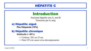 Claude EUGÈNE
HÉPATITE C
Introduction


Ancienne hépatite non-A, non-B


Transmise par le sang


a) Hépatite aiguë
 
Peu fréquente (15%)


b) Hépatite chronique


Habituelle (> 80%)


 
=> Cirrhose: 20% en 25 ans


=> Dont 25% de cancer et/ou décompensation




149
 