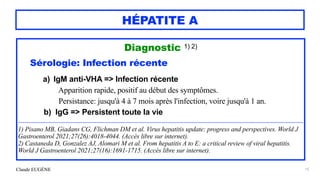 Claude EUGÈNE
HÉPATITE A
Diagnostic 1) 2)


Sérologie: Infection récente


a) IgM anti-VHA => Infection récente


Apparition rapide, positif au début des symptômes.


Persistance: jusqu'à 4 à 7 mois après l'infection, voire jusqu'à 1 an.


b) IgG => Persistent toute la vie
 
.....................................................................................................................................................................................................................


1) Pisano MB, Giadans CG, Flichman DM et al. Virus hepatitis update: progress and perspectives. World J
Gastroenterol 2021;27(26):4018-4044. (Accès libre sur internet).


2) Castaneda D, Gonzalez AJ, Alomari M et al. From hepatitis A to E: a critical review of viral hepatitis.
World J Gastroenterol 2021;27(16):1691-1715. (Accès libre sur internet).
15
 