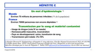 Claude EUGÈNE
HÉPATITE C
Un mot d'épidémiologie 1)


Monde


Environ 70 millions de personnes infectées (1% de la population)


France
 
Environ 70000 personnes non encore dépistées 2)


Transmission par le sang et matériel contaminé


- Usage de drogue (voie IV ou nasale)


- Homosexualité masculine, incarcération
 
- Pays en développement: soins, transfusion de sang


- Transmission péri-natale: 3%-10%


..............................................................................................................................................................


1) Roudot-Thoraval F. Epidemiology of hepatitis C virus infection. Clin Res Hepatol Gastroenterol 2021;45:101596


2) Chiffre donné dans: AFEF (Association Française d'Etude du Foie). Diagnostic et suivi non-invasif d'une
infection chronique par le virus de l'hépatite C. Juillet 2020 afef.asso.fr/recommandations (Accès libre sur internet)


151
 