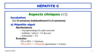 Claude EUGÈNE
HÉPATITE C
Aspects cliniques (1/2)


Incubation


2 à 12 semaines (habituellement 6 à 8 semaines)


a) Hépatite aiguë


Manifestations


- Asymptomatique (Le plus souvent)


- Asthénie / ictère (< 1/3 des cas)


- Fulminante < 1%


Évolution


15% à 30% => Guérison


70% à 85% => Chronicité (persistance > 6 mois)


152
 
