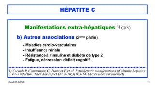 Claude EUGÈNE
HÉPATITE C
Manifestations extra-hépatiques 1) (3/3)


b) Autres associations (2ème partie)


 
- Maladies cardio-vasculaires


- Insuffisance rénale


- Résistance à l'insuline et diabète de type 2


- Fatigue, dépression, déficit cognitif


............................................................................................


1) Cacoub P, Comarmond C, Domont F et al. Extrahepatic manifestations of chronic hepatitis
C virus infection. Ther Adv Infect Dis 2016;3(1):3-14. (Accès libre sur internet).


156
 