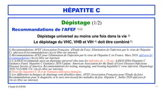 Claude EUGÈNE
HÉPATITE C
Dépistage (1/2)


Recommandations de l'AFEF 1) 2)


Dépistage universel au moins une fois dans la vie 3)


Le dépistage du VHC, VHB et VIH 4) doit être combiné 5)


.....................................................................................................................................


1) Recommandations AFEF (Association Française d'Etude du Foie). Elimination de l'infection par le virus de l'hépatite
C). afef.asso.fr/recommandations (Accès libre sur internet)


2) Recommandations AFEF pour l'élimination de l'infection par le virus de l'hépatite C en France. Mars 2018. afef.asso.fr/
recommandations (Accès libre sur internet)


3) L'AASLD recommande aussi un dépistage universel chez tous les individus de > 18 ans. AASLD-IDSA Hepatitis C
Guidance Panel. Hepatitis C Guidance 2019 Update: American Association for the Study of Liver Diseases-Infectious
Diseases Society of America. Recommendations for testing, managing, and treating hepatitits C virus infection. Hepatology
2020.71(2)/686-714. (Accès libre sur internet).


4) Virus des hépatites C, B et de l'immuno-déficience humaine.
 
5) Les différentes techniques de dépistage sont détaillées dans: AFEF (Association Française pour l'Etude du foie).
Recommandations pour le diagnostic et le suivi non-invasif des maladies du foie. Hépatite C. Juillet 2020 afef.asso.fr
(Accès libre sur internet).
157
 