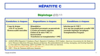 Claude EUGÈNE
HÉPATITE C
Dépistage (2/2) 1) 2)


158
Conduites à risques Expositions à risques Conditions à risques
Usage de drogue
 
(voie IV ou nasale)


Homosexualité masculine


Hémodialyse


Exposition percutanée ou parentérale


Certains personnels soignants


Enfant né de mère VHC (+)


Incarcération


Transfusion ou transplantation < 1992


Infection par le VIH 3)


Avec une une prophylaxie sexuelle VIH


Anomalie hépatique inexpliquée


Transplantation d'organes
1) AASLD-IDSA Hepatitis C Guidance Panel. Hepatitis C Guidance 2019 Update: American Association for the Study of
Liver Diseases-Infectious Diseases Society of America. Recommendations for testing, managing, and treating hepatitits
C virus infection. Hepatology 2020.71(2)/686-714. (Accès libre sur internet).


2) Pas de facteur retrouvé dans 20% à 30% des cas !


3) VIH = Virus de l'immuno-déficience humaine.
 