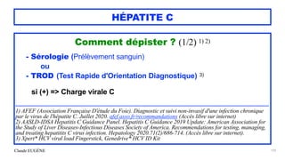 Claude EUGÈNE
HÉPATITE C
Comment dépister ? (1/2) 1) 2)


- Sérologie (Prélèvement sanguin)


ou


- TROD (Test Rapide d'Orientation Diagnostique) 3)


si (+) => Charge virale C


.....................................................................................................................................................................................................................


1) AFEF (Association Française D'étude du Foie). Diagnostic et suivi non-invasif d'une infection chronique
par le virus de l'hépatite C. Juillet 2020. afef.asso.fr/recommandations (Accès libre sur internet)


2) AASLD-IDSA Hepatitis C Guidance Panel. Hepatitis C Guidance 2019 Update: American Association for
the Study of Liver Diseases-Infectious Diseases Society of America. Recommendations for testing, managing,
and treating hepatitits C virus infection. Hepatology 2020.71(2)/686-714. (Accès libre sur internet).


3) Xpert* HCV viral load Fingerstick, Genedrive* HCV ID Kit


159
 
