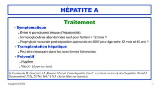 Claude EUGÈNE
HÉPATITE A
Traitement


- Symptomatique
 
. Éviter le paracétamol (risque d'hépatoxicité).
 
. Immunoglobulines abandonnées sauf pour l'enfant < 12 mois 1)
 
. Prophylaxie vaccinale post-exposition,approuvée en 2007 pour âge entre 12 mois et 40 ans 1)


- Transplantation hépatique
 
. Peut être nécessaire dans les rares formes fulminantes


- Préventif


. Hygiène


. Vaccin (diapo suivante)


...................................................................................................................................................................................................................


1) Castaneda D, Gonzalez AJ, Alomari M et al. From hepatitis A to E: a critical review of viral hepatitis. World J
Gastroenterol 2021;27(16):1691-1715. (Accès libre sur internet).
16
 