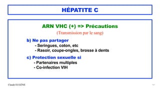 Claude EUGÈNE
HÉPATITE C
ARN VHC (+) => Précautions


(Transmission par le sang)


b) Ne pas partager


- Seringues, coton, etc


- Rasoir, coupe-ongles, brosse à dents


c) Protection sexuelle si


- Partenaires multiples


- Co-infection VIH


161
 