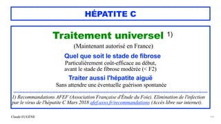 Claude EUGÈNE
HÉPATITE C
Traitement universel 1)


(Maintenant autorisé en France)


Quel que soit le stade de fibrose


Particulièrement coût-efficace au début,


avant le stade de fibrose modérée (< F2)


Traiter aussi l'hépatite aiguë


Sans attendre une éventuelle guérison spontanée


.................................................................................................................................


1) Recommandations AFEF (Association Française d'Étude du Foie). Elimination de l'infection
par le virus de l'hépatite C Mars 2018 afef.asso.fr/recommandations (Accès libre sur internet).


163
 